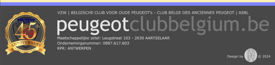 VZW | BELGISCHE CLUB VOOR OUDE PEUGEOT’s - CLUB BELGE DES ANCIENNES PEUGEOT | ASBL Maatschappelijke zetel: Leugstraat 103 - 2630 AARTSELAAR Ondernemingsnummer: 0887.617.603 RPR: ANTWERPEN  peugeotclubbelgium.be VZW | BELGISCHE CLUB VOOR OUDE PEUGEOT’s - CLUB BELGE DES ANCIENNES PEUGEOT | ASBL Maatschappelijke zetel: Leugstraat 103 - 2630 AARTSELAAR Ondernemingsnummer: 0887.617.603 RPR: ANTWERPEN  peugeotclubbelgium.be Design by             © 2024